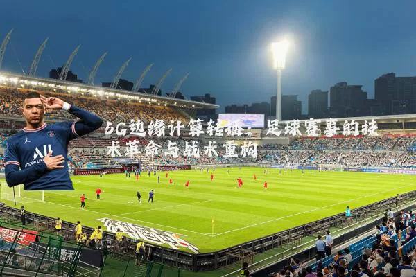 5G边缘计算转播:足球赛事的技术革命与战术重构
